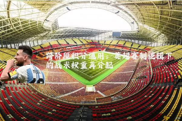 跨阶段积分通用:英超赛制逻辑下的战术权重再分配
