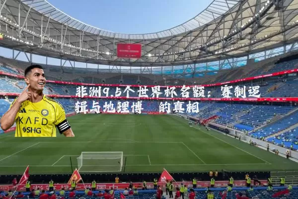 非洲9.5个世界杯名额：赛制逻辑与地理博弈的真相